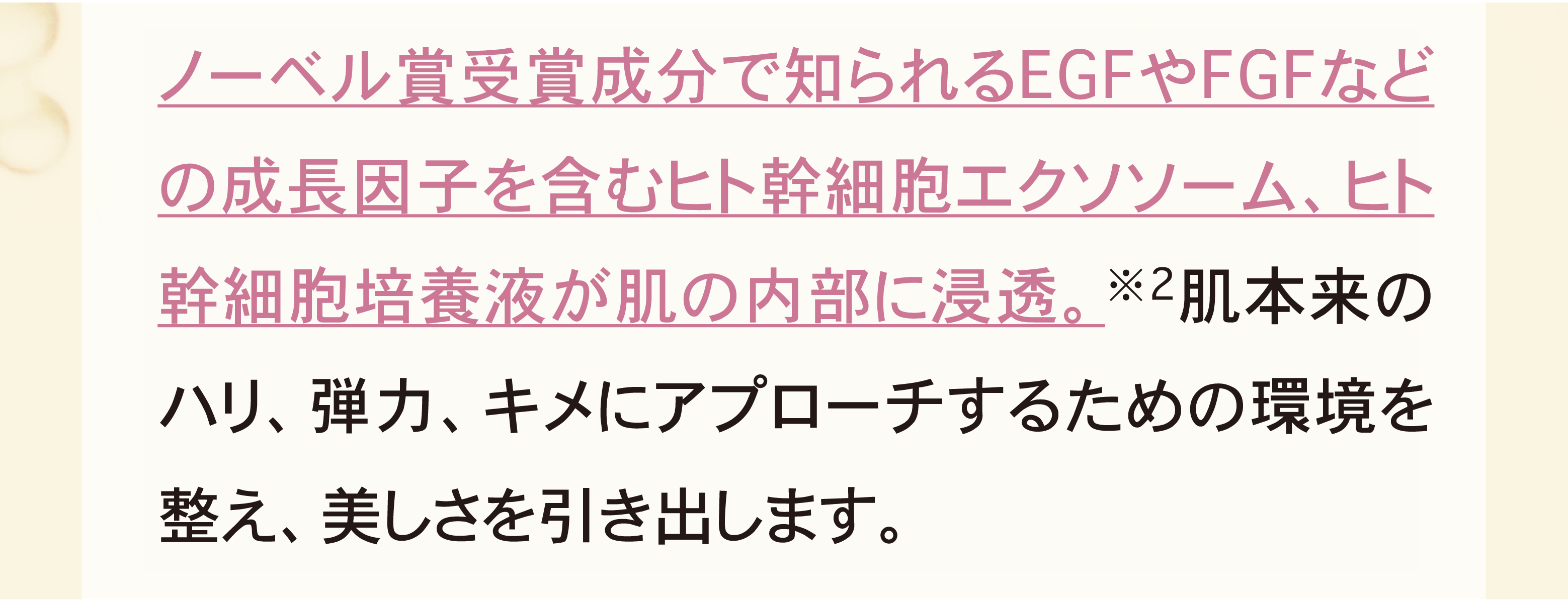 ノーベル賞受賞成分で知られるEGFやＦＧＦなどの成長因子を含む幹細胞培養液が肌の内部に浸透。※2肌本来のハリ、弾力、キメにアプローチするための環境を整え、美しさを引き出します。